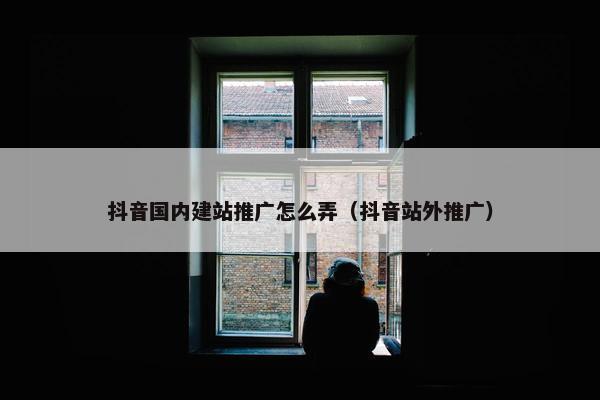 抖音国内建站推广怎么弄（抖音站外推广）