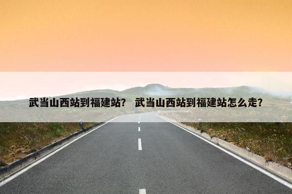 武当山西站到福建站？ 武当山西站到福建站怎么走？