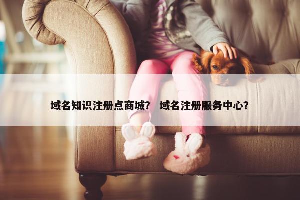域名知识注册点商城？ 域名注册服务中心？