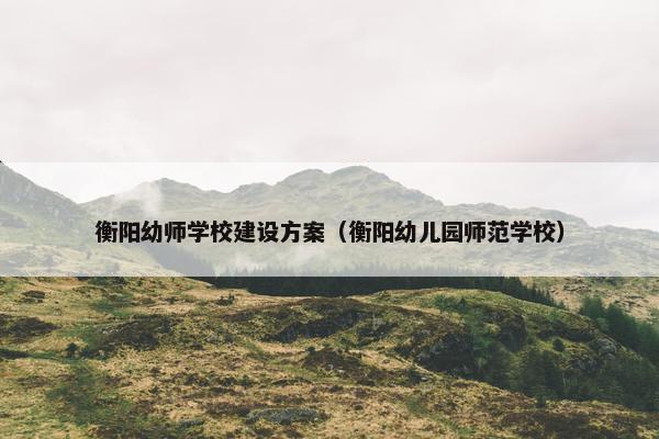 衡阳幼师学校建设方案（衡阳幼儿园师范学校）