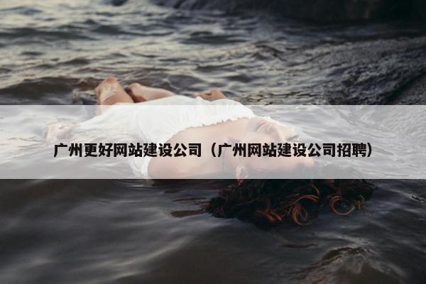 广州更好网站建设公司（广州网站建设公司招聘）