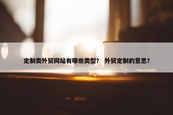 定制类外贸网站有哪些类型？ 外贸定制的意思？