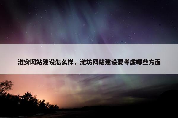 淮安网站建设怎么样，潍坊网站建设要考虑哪些方面