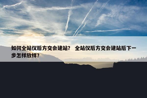 如何全站仪后方交会建站？ 全站仪后方交会建站后下一步怎样放样？
