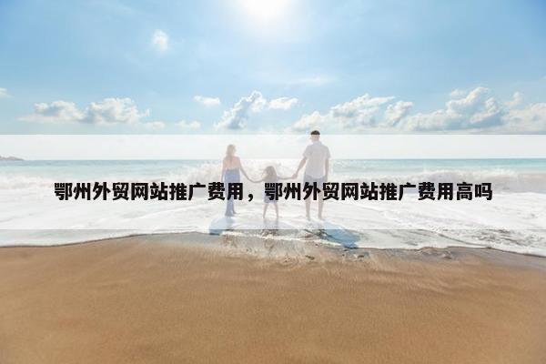 鄂州外贸网站推广费用，鄂州外贸网站推广费用高吗