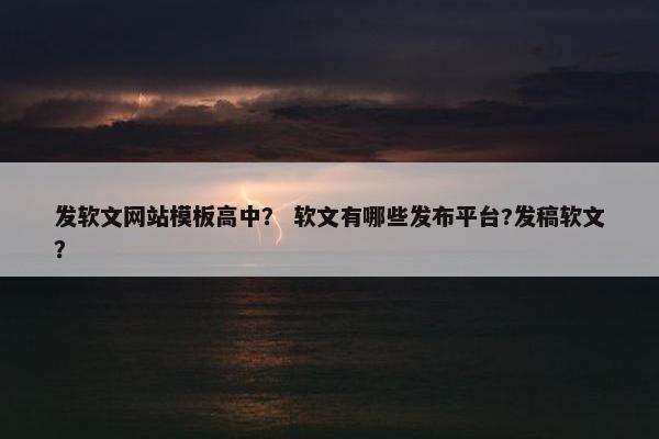 发软文网站模板高中？ 软文有哪些发布平台?发稿软文？