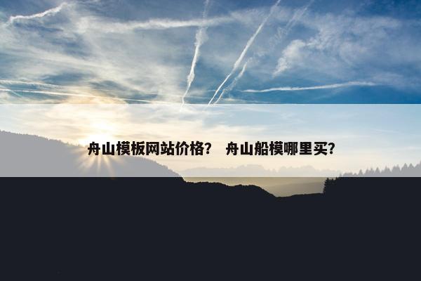 舟山模板网站价格？ 舟山船模哪里买？