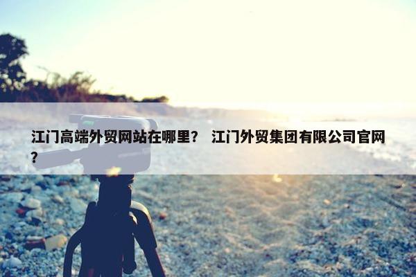 江门高端外贸网站在哪里？ 江门外贸集团有限公司官网？