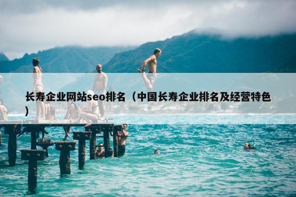 长寿企业网站seo排名（中国长寿企业排名及经营特色）