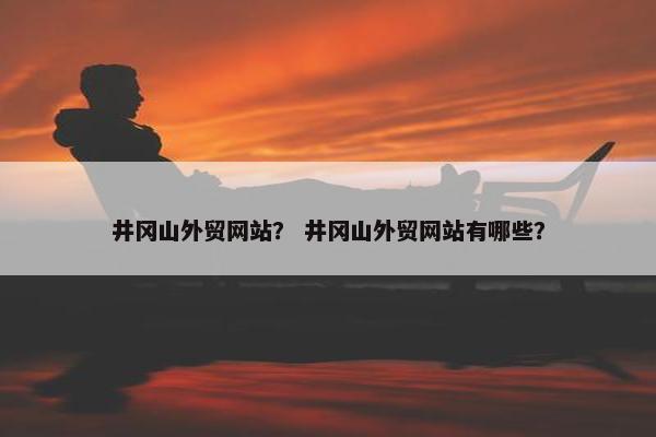 井冈山外贸网站？ 井冈山外贸网站有哪些？