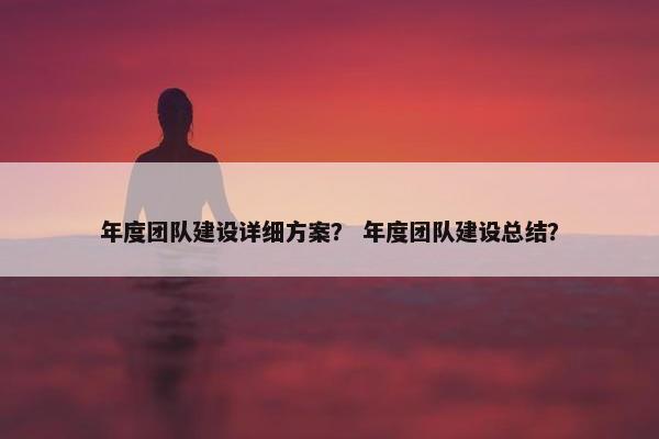 年度团队建设详细方案？ 年度团队建设总结？
