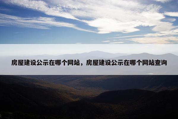 房屋建设公示在哪个网站，房屋建设公示在哪个网站查询