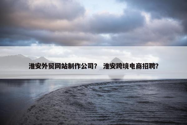 淮安外贸网站制作公司？ 淮安跨境电商招聘？