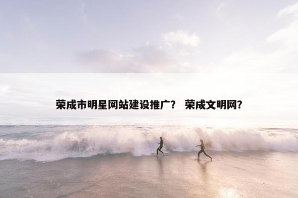 荣成市明星网站建设推广？ 荣成文明网？