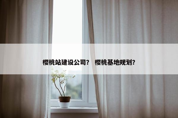 樱桃站建设公司？ 樱桃基地规划？