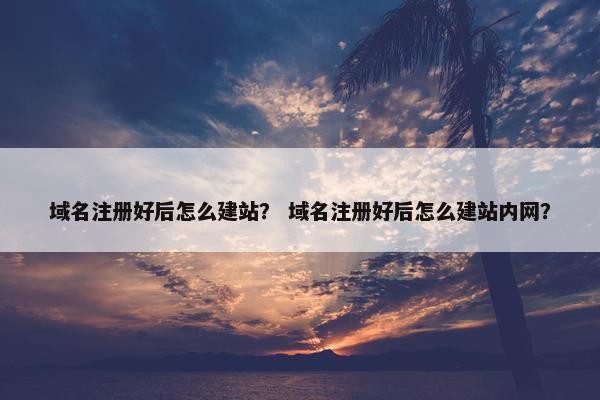 域名注册好后怎么建站？ 域名注册好后怎么建站内网？