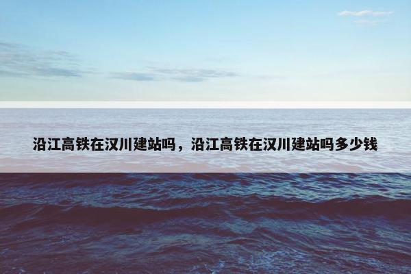 沿江高铁在汉川建站吗，沿江高铁在汉川建站吗多少钱