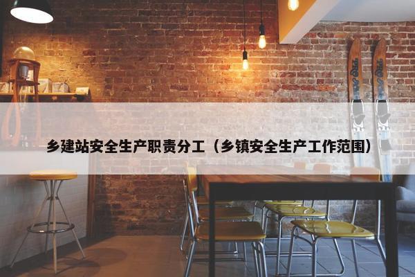 乡建站安全生产职责分工（乡镇安全生产工作范围）