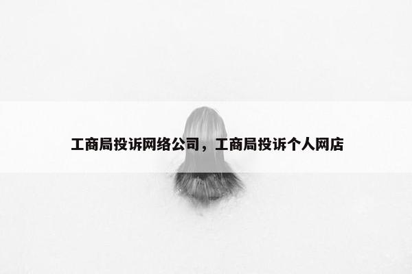工商局投诉网络公司，工商局投诉个人网店