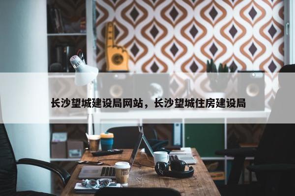 长沙望城建设局网站，长沙望城住房建设局