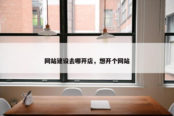 网站建设去哪开店，想开个网站