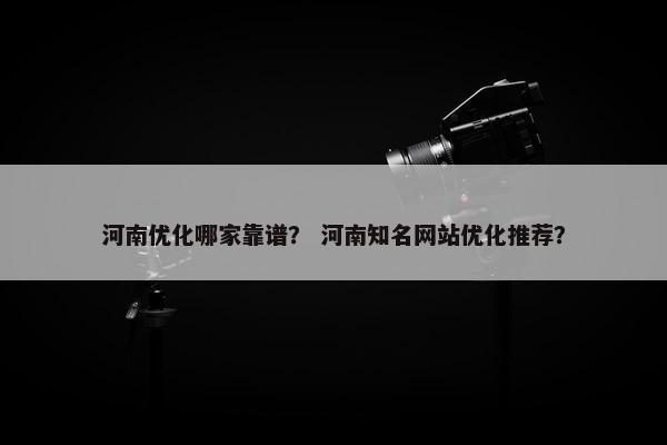 河南优化哪家靠谱？ 河南知名网站优化推荐？