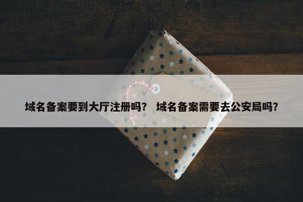 域名备案要到大厅注册吗？ 域名备案需要去公安局吗？