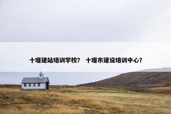 十堰建站培训学校？ 十堰市建设培训中心？