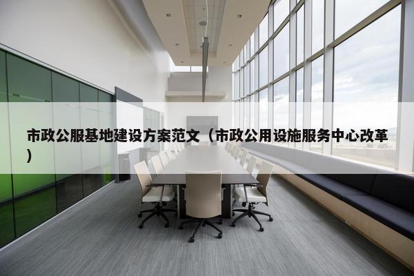 市政公服基地建设方案范文（市政公用设施服务中心改革）