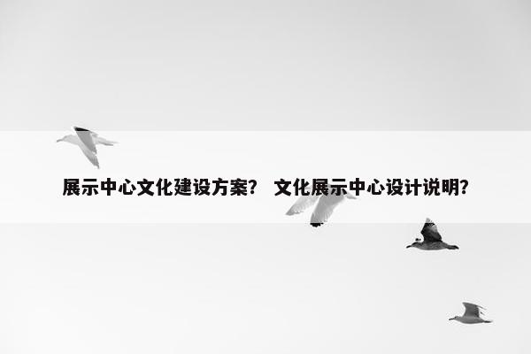 展示中心文化建设方案？ 文化展示中心设计说明？
