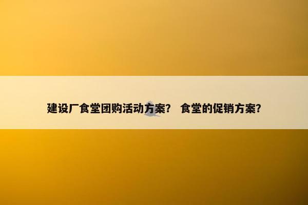 建设厂食堂团购活动方案？ 食堂的促销方案？