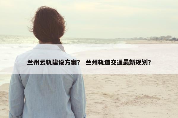 兰州云轨建设方案？ 兰州轨道交通最新规划？