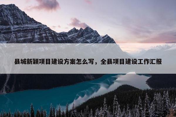 县城新颖项目建设方案怎么写，全县项目建设工作汇报