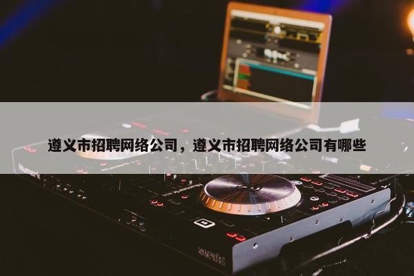 遵义市招聘网络公司，遵义市招聘网络公司有哪些