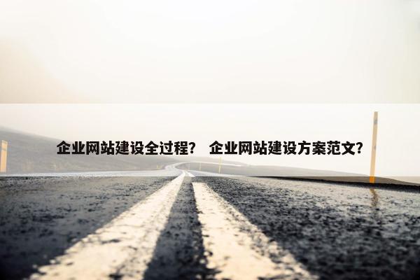 企业网站建设全过程？ 企业网站建设方案范文？