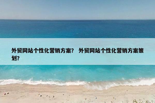 外贸网站个性化营销方案？ 外贸网站个性化营销方案策划？