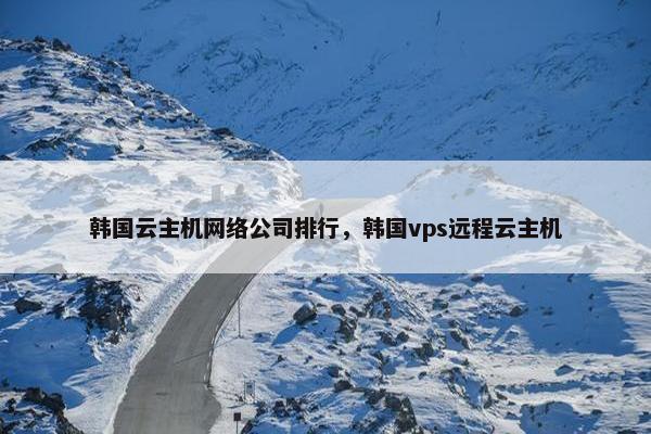 韩国云主机网络公司排行，韩国vps远程云主机