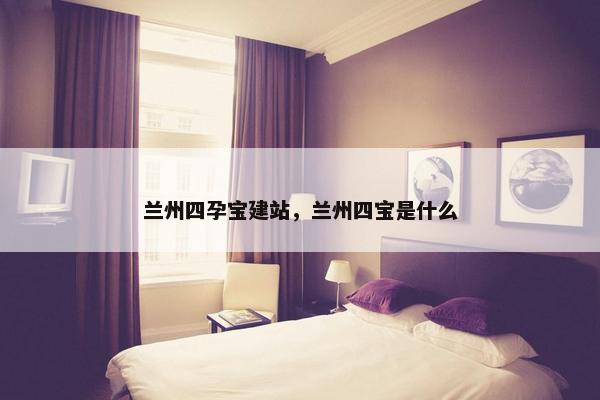 兰州四孕宝建站，兰州四宝是什么