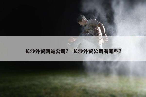 长沙外贸网站公司？ 长沙外贸公司有哪些？