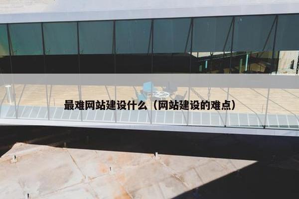 最难网站建设什么（网站建设的难点）