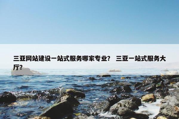三亚网站建设一站式服务哪家专业？ 三亚一站式服务大厅？