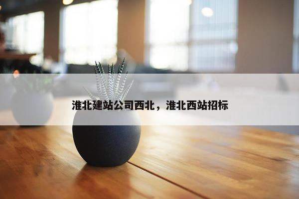 淮北建站公司西北，淮北西站招标