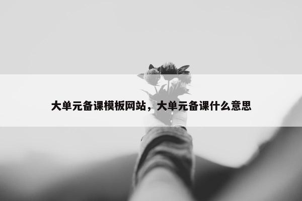 大单元备课模板网站，大单元备课什么意思