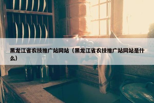 黑龙江省农技推广站网站（黑龙江省农技推广站网站是什么）