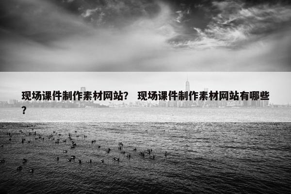 现场课件制作素材网站？ 现场课件制作素材网站有哪些？