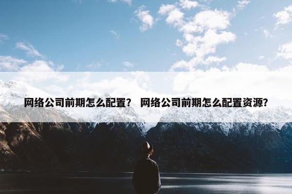 网络公司前期怎么配置？ 网络公司前期怎么配置资源？