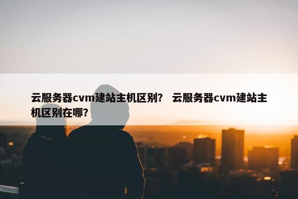 云服务器cvm建站主机区别？ 云服务器cvm建站主机区别在哪？