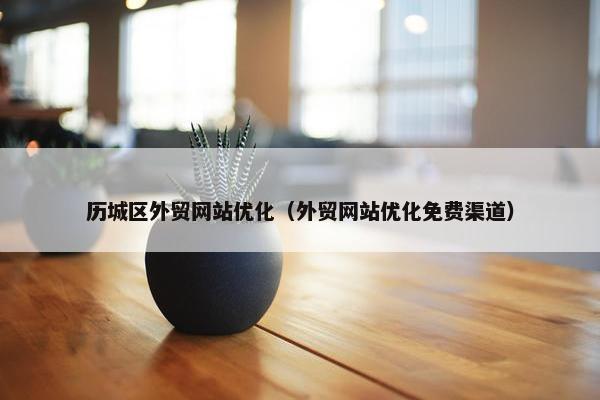历城区外贸网站优化（外贸网站优化免费渠道）