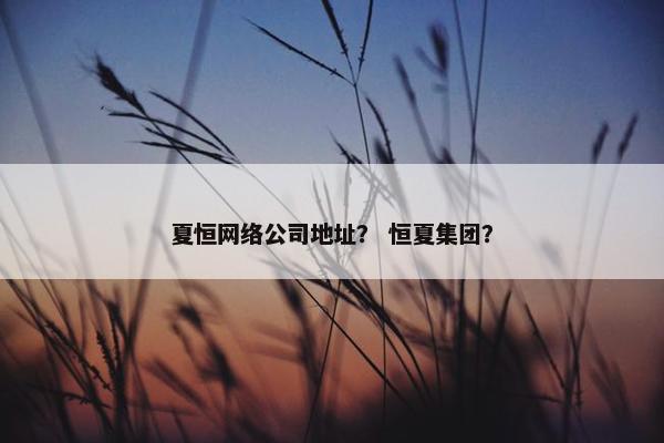 夏恒网络公司地址？ 恒夏集团？